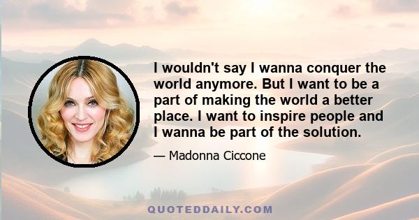 I wouldn't say I wanna conquer the world anymore. But I want to be a part of making the world a better place. I want to inspire people and I wanna be part of the solution.