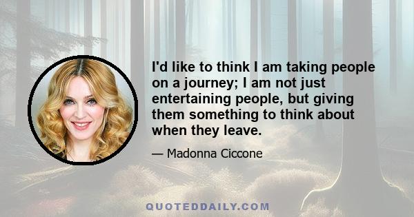 I'd like to think I am taking people on a journey; I am not just entertaining people, but giving them something to think about when they leave.