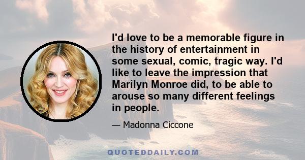 I'd love to be a memorable figure in the history of entertainment in some sexual, comic, tragic way. I'd like to leave the impression that Marilyn Monroe did, to be able to arouse so many different feelings in people.