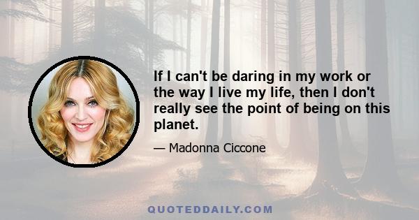 If I can't be daring in my work or the way I live my life, then I don't really see the point of being on this planet.