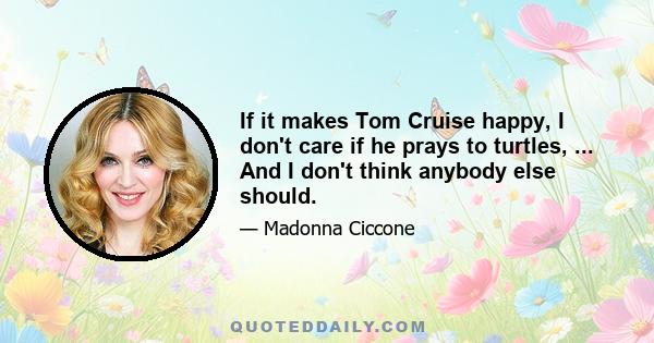 If it makes Tom Cruise happy, I don't care if he prays to turtles, ... And I don't think anybody else should.