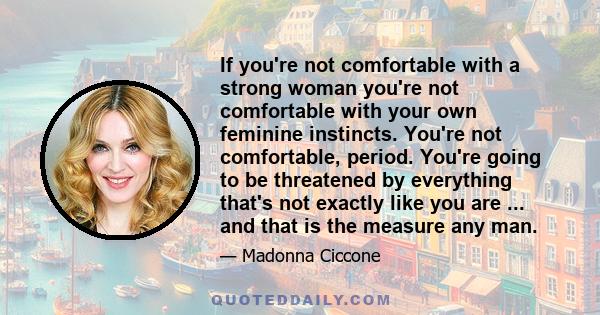 If you're not comfortable with a strong woman you're not comfortable with your own feminine instincts. You're not comfortable, period. You're going to be threatened by everything that's not exactly like you are ... and