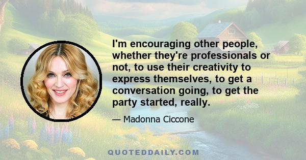 I'm encouraging other people, whether they're professionals or not, to use their creativity to express themselves, to get a conversation going, to get the party started, really.