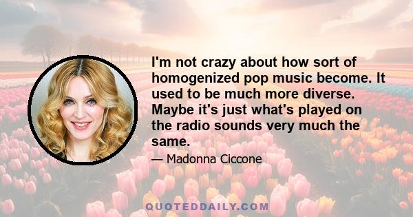 I'm not crazy about how sort of homogenized pop music become. It used to be much more diverse. Maybe it's just what's played on the radio sounds very much the same.