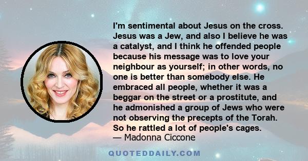 I'm sentimental about Jesus on the cross. Jesus was a Jew, and also I believe he was a catalyst, and I think he offended people because his message was to love your neighbour as yourself; in other words, no one is