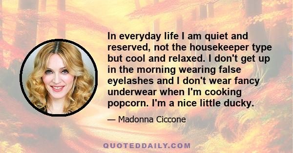 In everyday life I am quiet and reserved, not the housekeeper type but cool and relaxed. I don't get up in the morning wearing false eyelashes and I don't wear fancy underwear when I'm cooking popcorn. I'm a nice little 