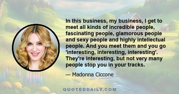 In this business, my business, I get to meet all kinds of incredible people, fascinating people, glamorous people and sexy people and highly intellectual people. And you meet them and you go 'interesting, interesting,