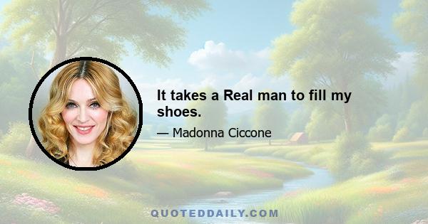 It takes a Real man to fill my shoes.