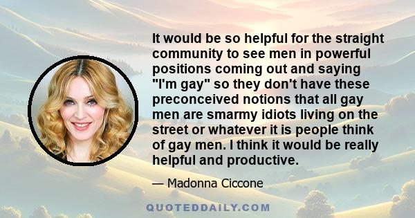 It would be so helpful for the straight community to see men in powerful positions coming out and saying I'm gay so they don't have these preconceived notions that all gay men are smarmy idiots living on the street or