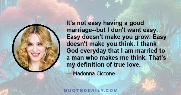 It's not easy having a good marriage--but I don't want easy. Easy doesn't make you grow. Easy doesn't make you think. I thank God everyday that I am married to a man who makes me think. That's my definition of true love.