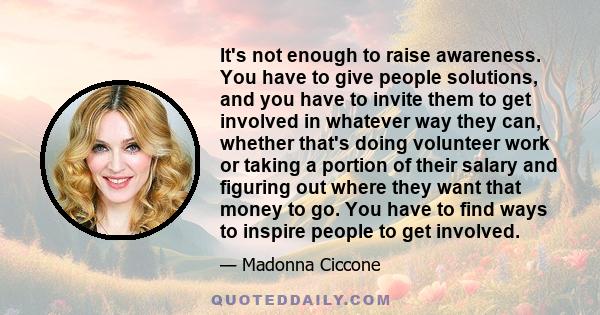 It's not enough to raise awareness. You have to give people solutions, and you have to invite them to get involved in whatever way they can, whether that's doing volunteer work or taking a portion of their salary and