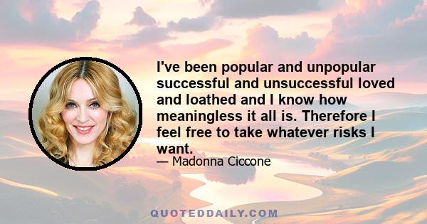 I've been popular and unpopular successful and unsuccessful loved and loathed and I know how meaningless it all is. Therefore I feel free to take whatever risks I want.