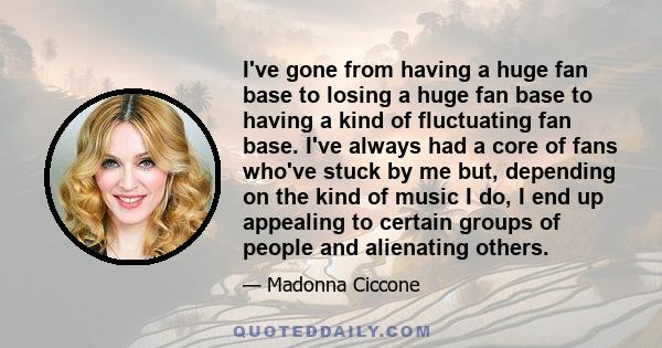 I've gone from having a huge fan base to losing a huge fan base to having a kind of fluctuating fan base. I've always had a core of fans who've stuck by me but, depending on the kind of music I do, I end up appealing to 