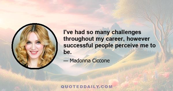 I've had so many challenges throughout my career, however successful people perceive me to be.