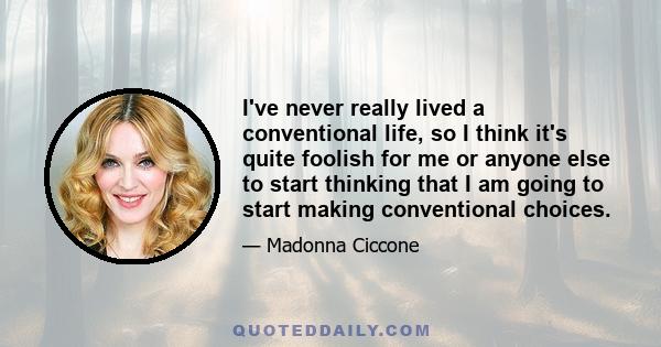 I've never really lived a conventional life, so I think it's quite foolish for me or anyone else to start thinking that I am going to start making conventional choices.