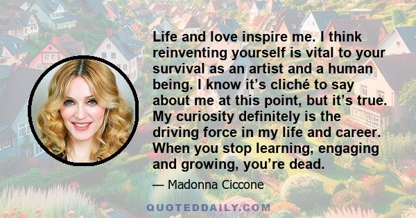 Life and love inspire me. I think reinventing yourself is vital to your survival as an artist and a human being. I know it’s cliché to say about me at this point, but it’s true. My curiosity definitely is the driving