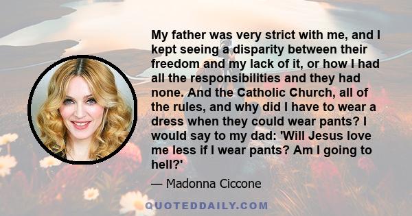 My father was very strict with me, and I kept seeing a disparity between their freedom and my lack of it, or how I had all the responsibilities and they had none. And the Catholic Church, all of the rules, and why did I 