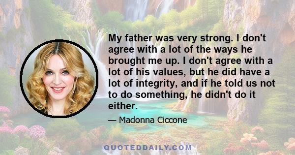 My father was very strong. I don't agree with a lot of the ways he brought me up. I don't agree with a lot of his values, but he did have a lot of integrity, and if he told us not to do something, he didn't do it either.