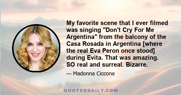 My favorite scene that I ever filmed was singing Don't Cry For Me Argentina from the balcony of the Casa Rosada in Argentina [where the real Eva Peron once stood] during Evita. That was amazing. SO real and surreal.