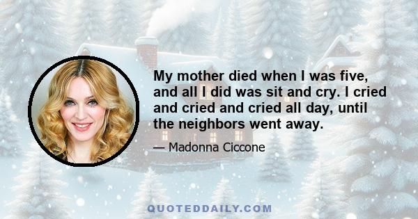 My mother died when I was five, and all I did was sit and cry. I cried and cried and cried all day, until the neighbors went away.