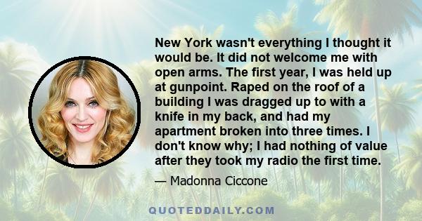 New York wasn't everything I thought it would be. It did not welcome me with open arms. The first year, I was held up at gunpoint. Raped on the roof of a building I was dragged up to with a knife in my back, and had my