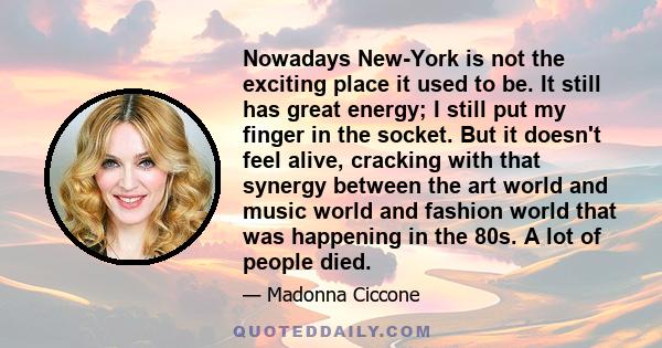 Nowadays New-York is not the exciting place it used to be. It still has great energy; I still put my finger in the socket. But it doesn't feel alive, cracking with that synergy between the art world and music world and