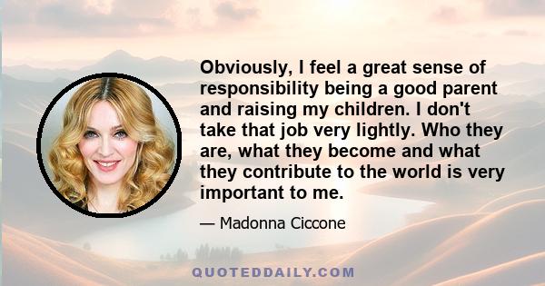 Obviously, I feel a great sense of responsibility being a good parent and raising my children. I don't take that job very lightly. Who they are, what they become and what they contribute to the world is very important