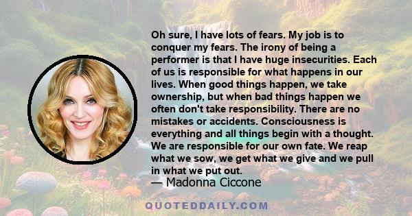 Oh sure, I have lots of fears. My job is to conquer my fears. The irony of being a performer is that I have huge insecurities. Each of us is responsible for what happens in our lives. When good things happen, we take