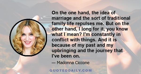 On the one hand, the idea of marriage and the sort of traditional family life repulses me. But on the other hand, I long for it, you know what I mean? I'm constantly in conflict with things. And it is because of my past 