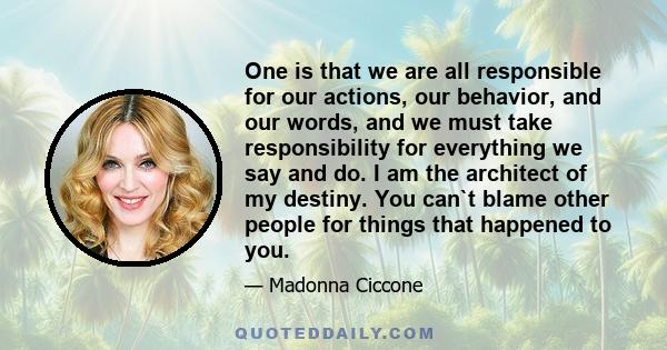 One is that we are all responsible for our actions, our behavior, and our words, and we must take responsibility for everything we say and do. I am the architect of my destiny. You can`t blame other people for things