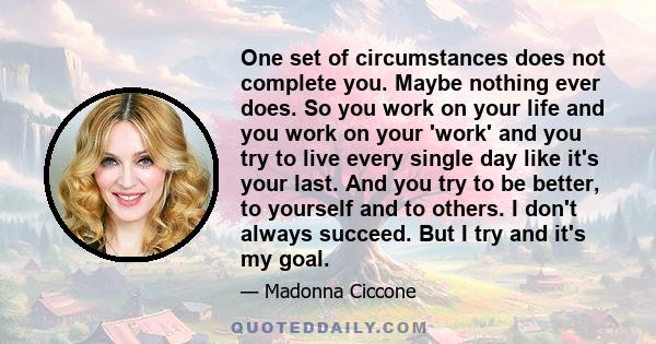 One set of circumstances does not complete you. Maybe nothing ever does. So you work on your life and you work on your 'work' and you try to live every single day like it's your last. And you try to be better, to