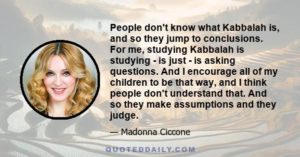 People don't know what Kabbalah is, and so they jump to conclusions. For me, studying Kabbalah is studying - is just - is asking questions. And I encourage all of my children to be that way, and I think people don't