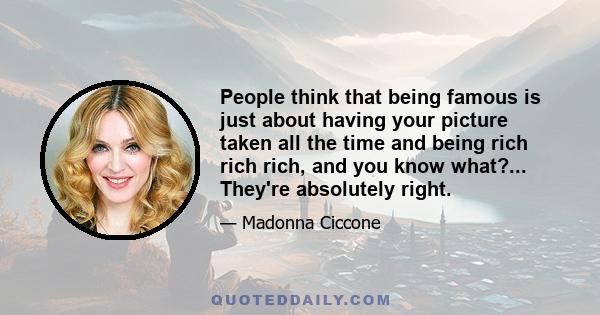 People think that being famous is just about having your picture taken all the time and being rich rich rich, and you know what?... They're absolutely right.