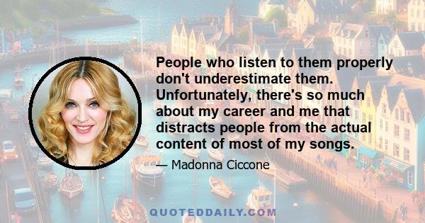 People who listen to them properly don't underestimate them. Unfortunately, there's so much about my career and me that distracts people from the actual content of most of my songs.