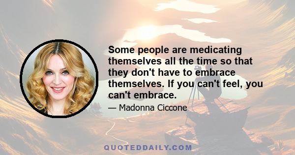 Some people are medicating themselves all the time so that they don't have to embrace themselves. If you can't feel, you can't embrace.