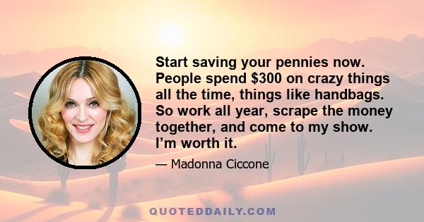 Start saving your pennies now. People spend $300 on crazy things all the time, things like handbags. So work all year, scrape the money together, and come to my show. I’m worth it.