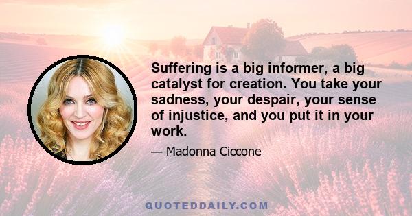 Suffering is a big informer, a big catalyst for creation. You take your sadness, your despair, your sense of injustice, and you put it in your work.