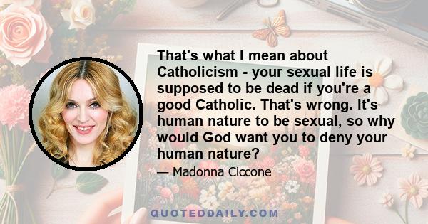 That's what I mean about Catholicism - your sexual life is supposed to be dead if you're a good Catholic. That's wrong. It's human nature to be sexual, so why would God want you to deny your human nature?