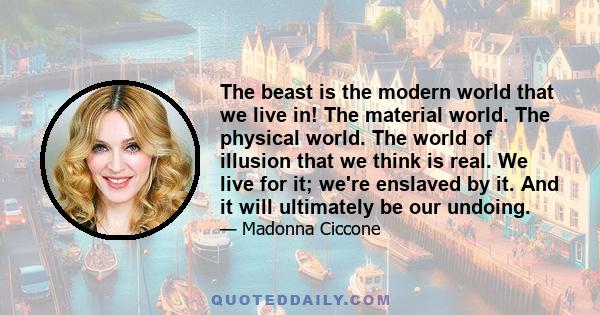 The beast is the modern world that we live in! The material world. The physical world. The world of illusion that we think is real. We live for it; we're enslaved by it. And it will ultimately be our undoing.