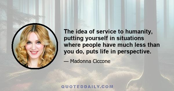 The idea of service to humanity, putting yourself in situations where people have much less than you do, puts life in perspective.