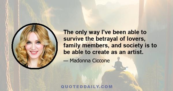 The only way I've been able to survive the betrayal of lovers, family members, and society is to be able to create as an artist.