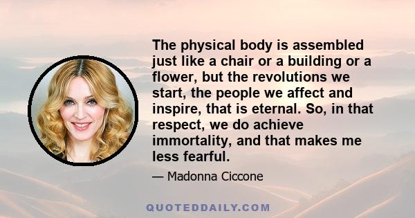 The physical body is assembled just like a chair or a building or a flower, but the revolutions we start, the people we affect and inspire, that is eternal. So, in that respect, we do achieve immortality, and that makes 