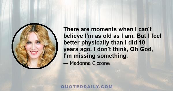 There are moments when I can't believe I'm as old as I am. But I feel better physically than I did 10 years ago. I don't think, Oh God, I'm missing something.