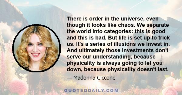 There is order in the universe, even though it looks like chaos. We separate the world into categories: this is good and this is bad. But life is set up to trick us. It's a series of illusions we invest in. And