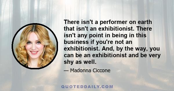 There isn't a performer on earth that isn't an exhibitionist. There isn't any point in being in this business if you're not an exhibitionist. And, by the way, you can be an exhibitionist and be very shy as well.