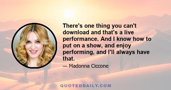 There's one thing you can't download and that's a live performance. And I know how to put on a show, and enjoy performing, and I'll always have that.