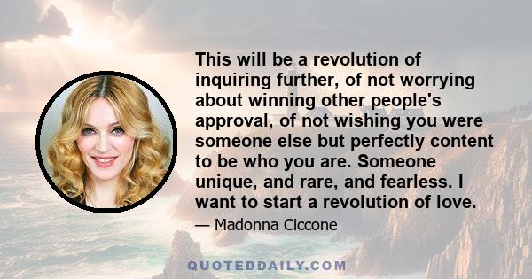 This will be a revolution of inquiring further, of not worrying about winning other people's approval, of not wishing you were someone else but perfectly content to be who you are. Someone unique, and rare, and