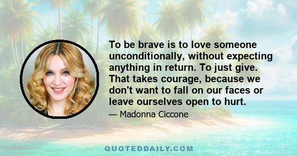 To be brave is to love someone unconditionally, without expecting anything in return. To just give. That takes courage, because we don't want to fall on our faces or leave ourselves open to hurt.