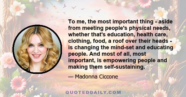 To me, the most important thing - aside from meeting people's physical needs, whether that's education, health care, clothing, food, a roof over their heads - is changing the mind-set and educating people. And most of