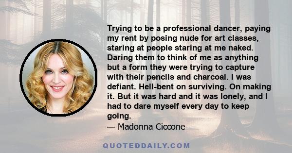 Trying to be a professional dancer, paying my rent by posing nude for art classes, staring at people staring at me naked. Daring them to think of me as anything but a form they were trying to capture with their pencils